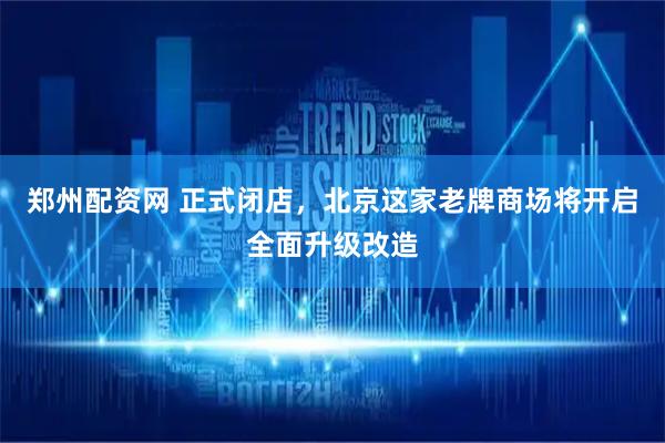 郑州配资网 正式闭店，北京这家老牌商场将开启全面升级改造