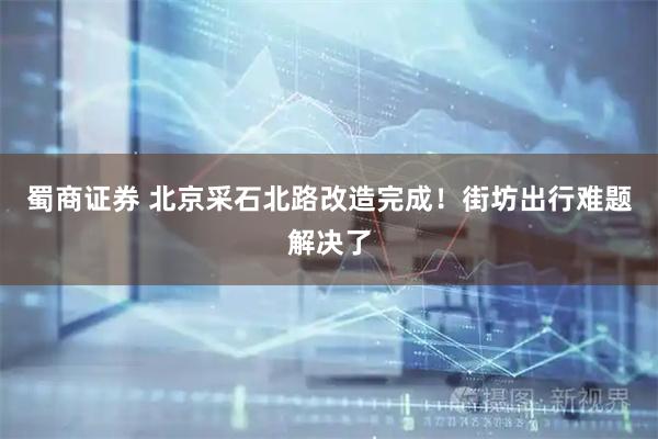 蜀商证券 北京采石北路改造完成！街坊出行难题解决了