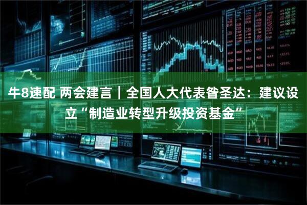 牛8速配 两会建言｜全国人大代表昝圣达：建议设立“制造业转型升级投资基金”