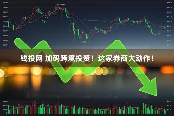 钱投网 加码跨境投资！这家券商大动作！