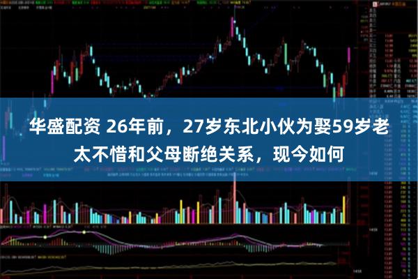 华盛配资 26年前，27岁东北小伙为娶59岁老太不惜和父母断绝关系，现今如何