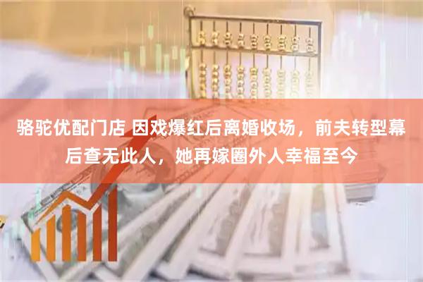 骆驼优配门店 因戏爆红后离婚收场，前夫转型幕后查无此人，她再嫁圈外人幸福至今