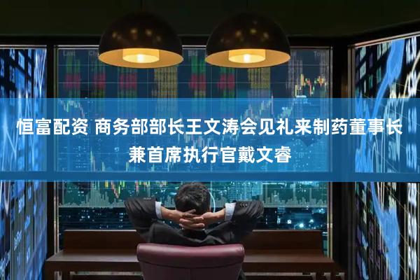 恒富配资 商务部部长王文涛会见礼来制药董事长兼首席执行官戴文睿