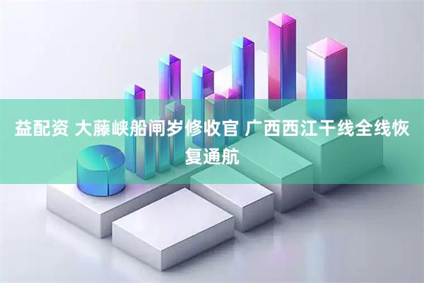 益配资 大藤峡船闸岁修收官 广西西江干线全线恢复通航