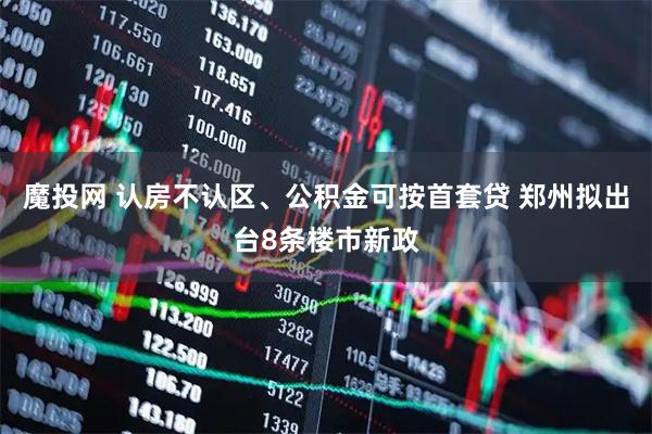 魔投网 认房不认区、公积金可按首套贷 郑州拟出台8条楼市新政