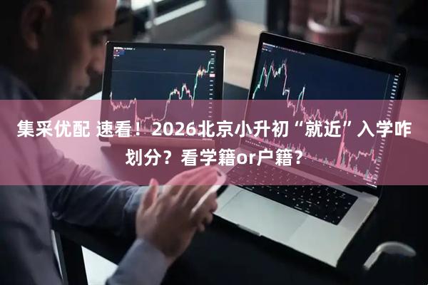 集采优配 速看！2026北京小升初“就近”入学咋划分？看学籍or户籍？