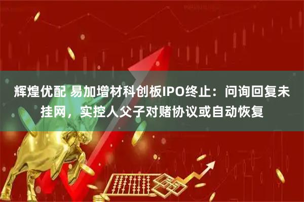 辉煌优配 易加增材科创板IPO终止：问询回复未挂网，实控人父子对赌协议或自动恢复