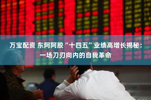 万宝配资 东阿阿胶“十四五”业绩高增长揭秘：一场刀刃向内的自我革命