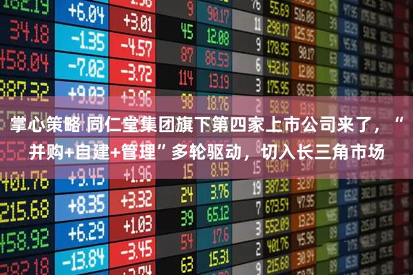 掌心策略 同仁堂集团旗下第四家上市公司来了，“并购+自建+管理”多轮驱动，切入长三角市场