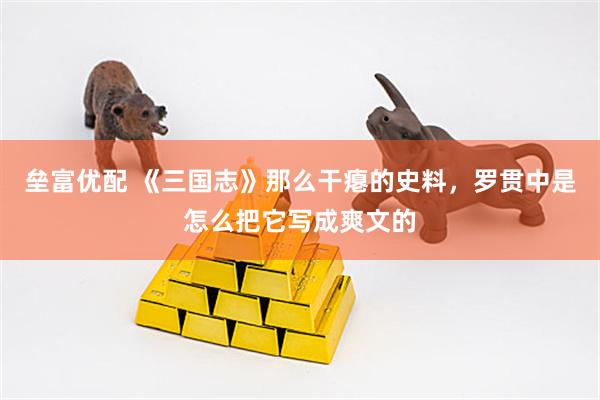 垒富优配 《三国志》那么干瘪的史料，罗贯中是怎么把它写成爽文的