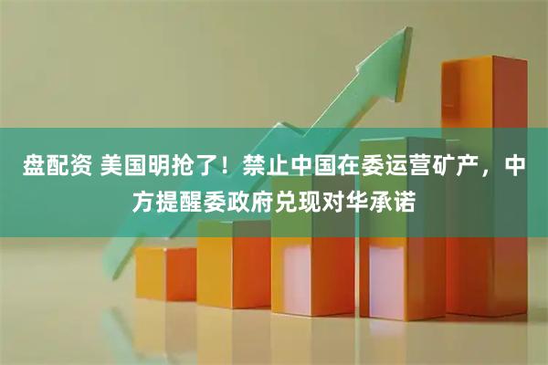 盘配资 美国明抢了！禁止中国在委运营矿产，中方提醒委政府兑现对华承诺