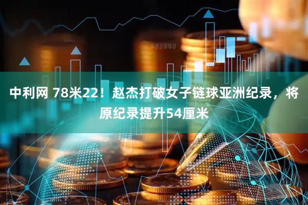 中利网 78米22！赵杰打破女子链球亚洲纪录，将原纪录提升54厘米