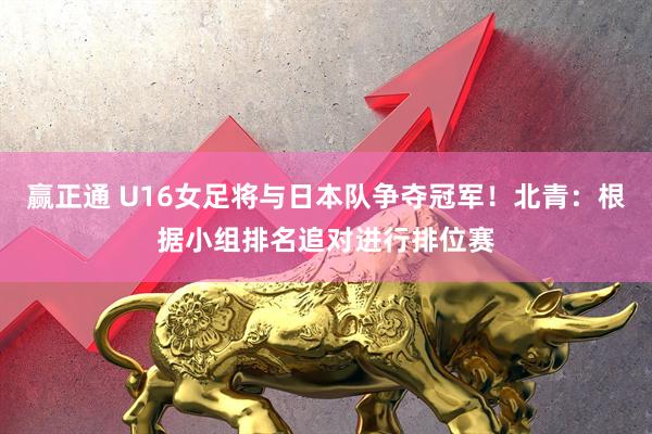 赢正通 U16女足将与日本队争夺冠军！北青：根据小组排名追对进行排位赛