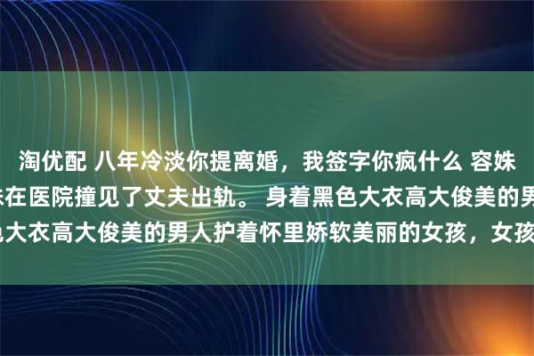 淘优配 八年冷淡你提离婚，我签字你疯什么 容姝盛廷琛 怀孕25周，容姝在医院撞见了丈夫出轨。 身着黑色大衣高大俊美的男人护着怀里娇软美丽的女孩，女孩穿着白色