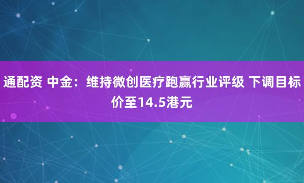 通配资 中金：维持微创医疗跑赢行业评级 下调目标价至14.5港元