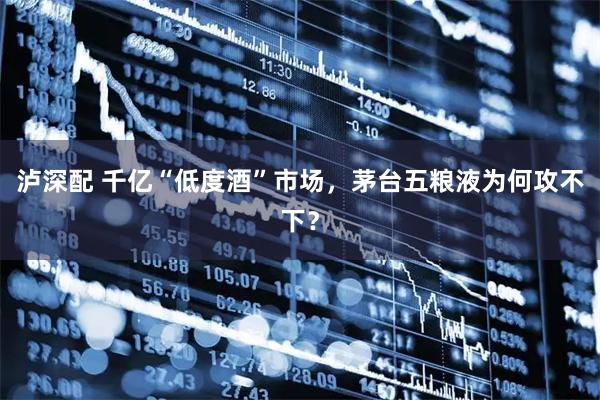 泸深配 千亿“低度酒”市场，茅台五粮液为何攻不下？