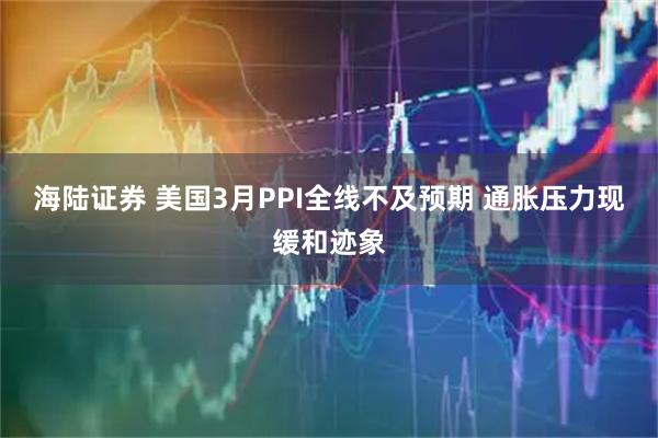 海陆证券 美国3月PPI全线不及预期 通胀压力现缓和迹象