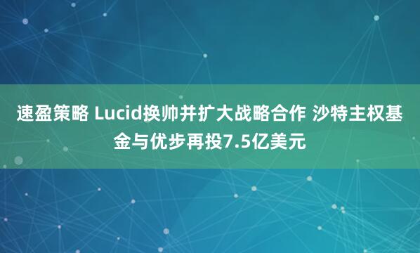 速盈策略 Lucid换帅并扩大战略合作 沙特主权基金与优步再投7.5亿美元
