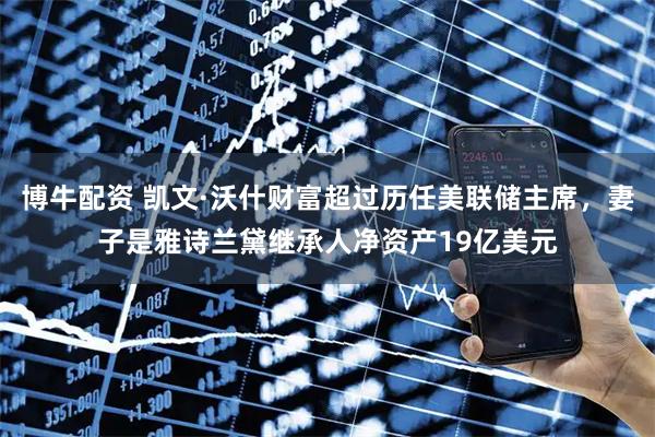博牛配资 凯文·沃什财富超过历任美联储主席，妻子是雅诗兰黛继承人净资产19亿美元