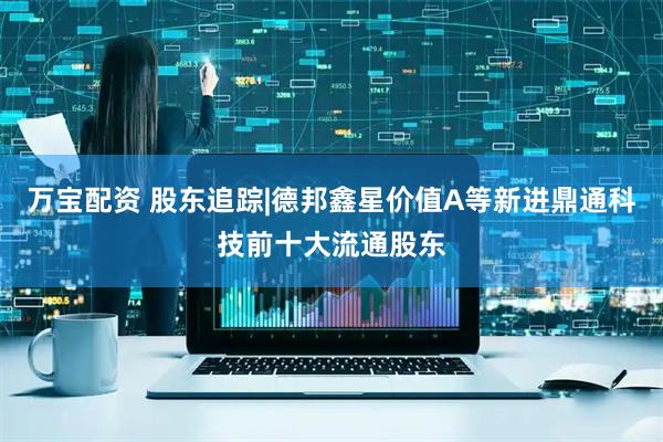 万宝配资 股东追踪|德邦鑫星价值A等新进鼎通科技前十大流通股东