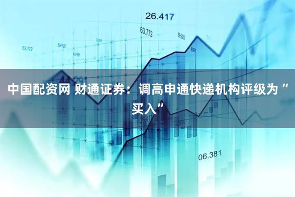 中国配资网 财通证券：调高申通快递机构评级为“买入”