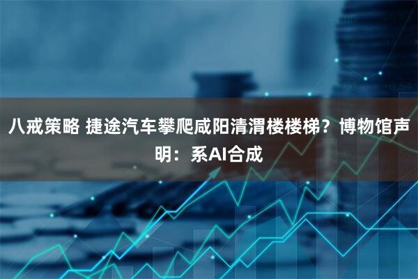 八戒策略 捷途汽车攀爬咸阳清渭楼楼梯？博物馆声明：系AI合成