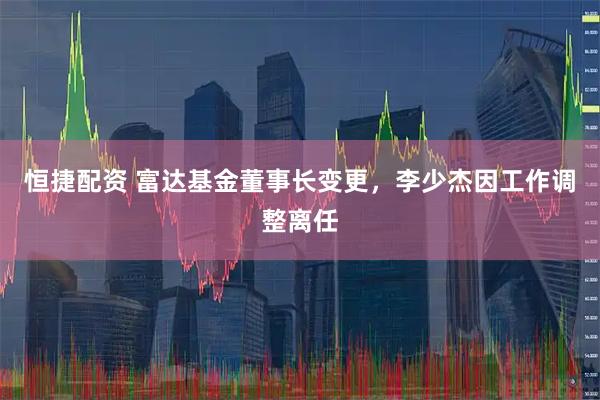 恒捷配资 富达基金董事长变更，李少杰因工作调整离任