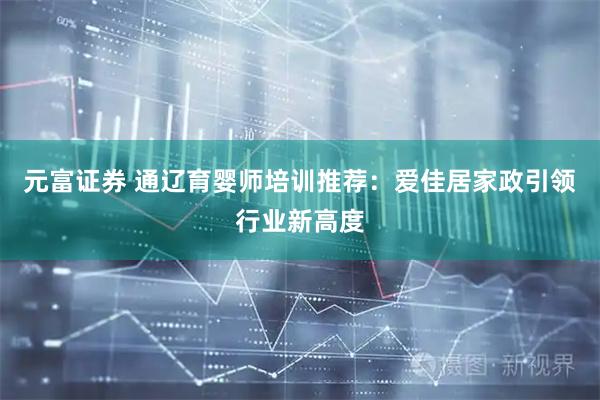 元富证券 通辽育婴师培训推荐：爱佳居家政引领行业新高度