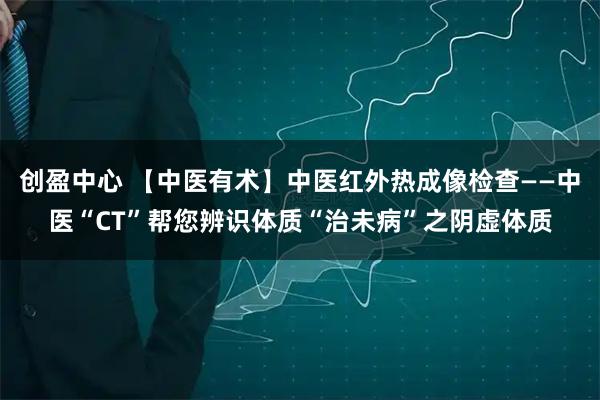 创盈中心 【中医有术】中医红外热成像检查——中医“CT”帮您辨识体质“治未病”之阴虚体质