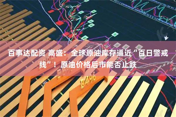百事达配资 高盛：全球原油库存逼近“百日警戒线”！原油价格后市能否止跌