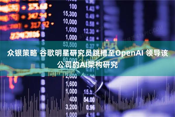 众银策略 谷歌明星研究员跳槽至OpenAI 领导该公司的AI架构研究