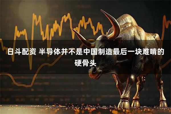 日斗配资 半导体并不是中国制造最后一块难啃的硬骨头