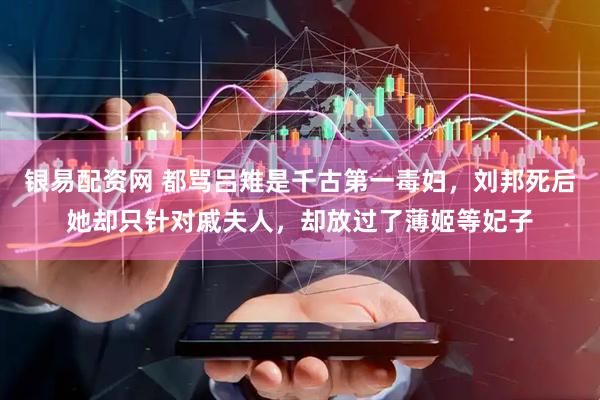 银易配资网 都骂吕雉是千古第一毒妇，刘邦死后她却只针对戚夫人，却放过了薄姬等妃子