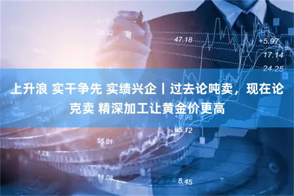 上升浪 实干争先 实绩兴企丨过去论吨卖，现在论克卖 精深加工让黄金价更高