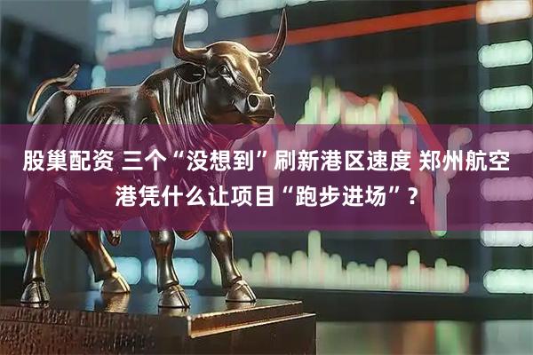 股巢配资 三个“没想到”刷新港区速度 郑州航空港凭什么让项目“跑步进场”？