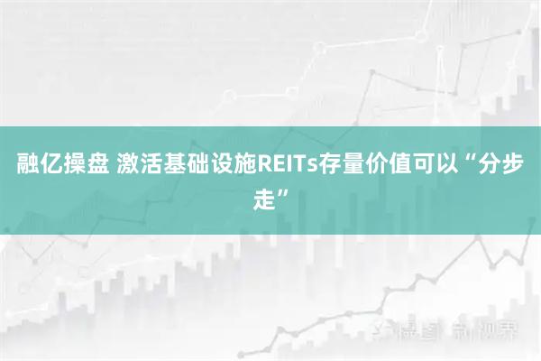融亿操盘 激活基础设施REITs存量价值可以“分步走”