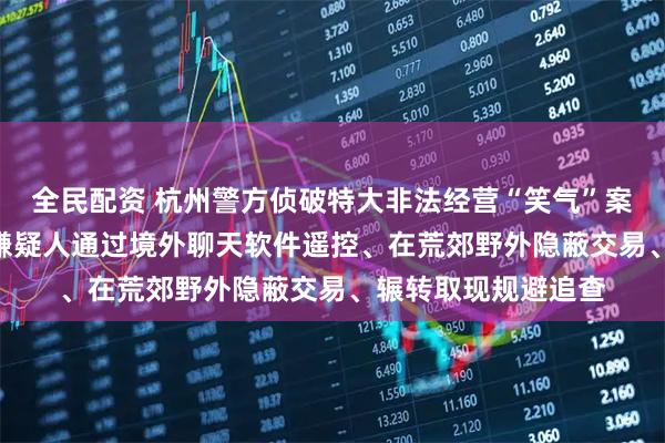 全民配资 杭州警方侦破特大非法经营“笑气”案，380余人落网！嫌疑人通过境外聊天软件遥控、在荒郊野外隐蔽交易、辗转取现规避追查