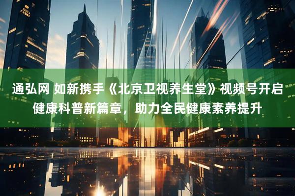 通弘网 如新携手《北京卫视养生堂》视频号开启健康科普新篇章,助力全民健康素养提升