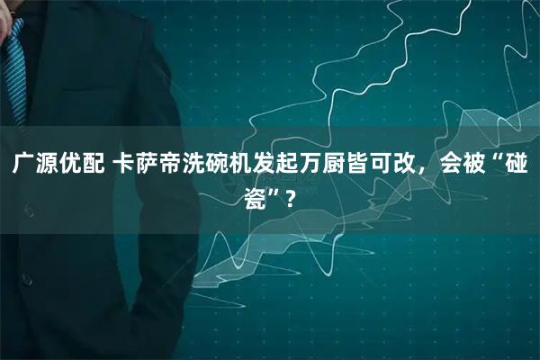 广源优配 卡萨帝洗碗机发起万厨皆可改，会被“碰瓷”?