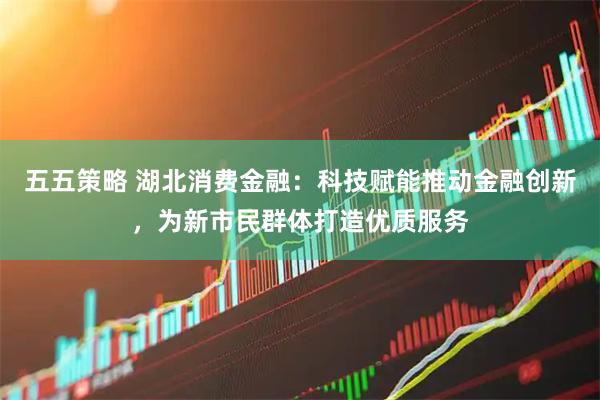 五五策略 湖北消费金融：科技赋能推动金融创新，为新市民群体打造优质服务