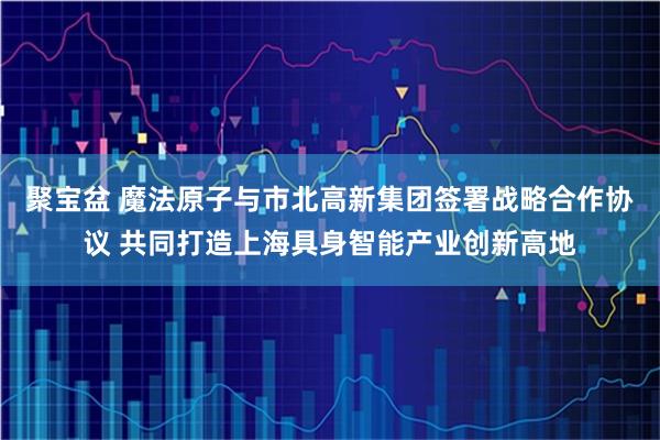 聚宝盆 魔法原子与市北高新集团签署战略合作协议 共同打造上海具身智能产业创新高地