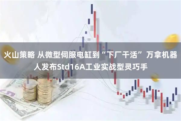 火山策略 从微型伺服电缸到“下厂干活” 万拿机器人发布Std16A工业实战型灵巧手