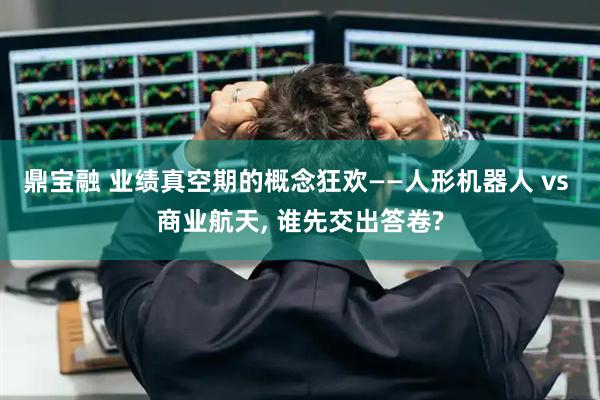 鼎宝融 业绩真空期的概念狂欢——人形机器人 vs 商业航天, 谁先交出答卷?