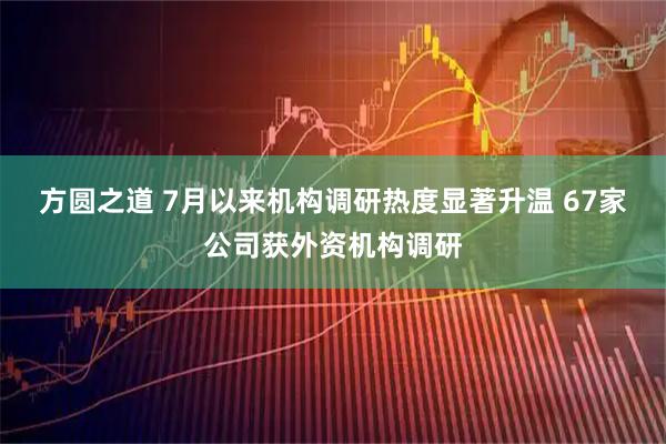 方圆之道 7月以来机构调研热度显著升温 67家公司获外资机构调研