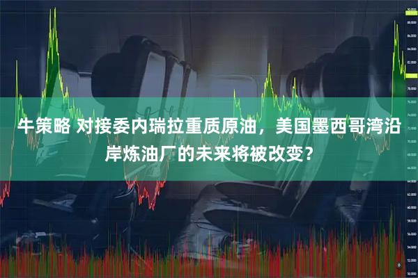 牛策略 对接委内瑞拉重质原油，美国墨西哥湾沿岸炼油厂的未来将被改变？