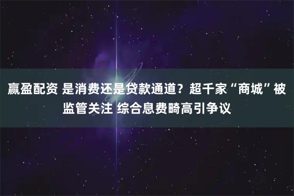 赢盈配资 是消费还是贷款通道？超千家“商城”被监管关注 综合息费畸高引争议