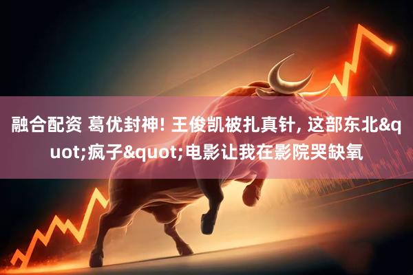 融合配资 葛优封神! 王俊凯被扎真针, 这部东北"疯子"电影让我在影院哭缺氧