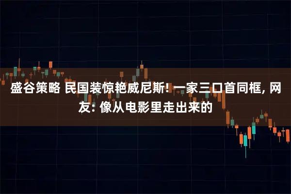盛谷策略 民国装惊艳威尼斯! 一家三口首同框, 网友: 像从电影里走出来的