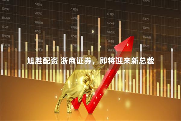 旭胜配资 浙商证券，即将迎来新总裁