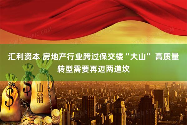 汇利资本 房地产行业跨过保交楼“大山” 高质量转型需要再迈两道坎